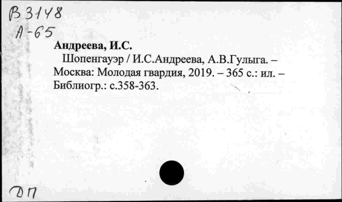 ﻿(>зм
/)-&5
Андреева, И.С.
Шопенгауэр / И.С.Андреева, А.В.Гулыга. -Москва: Молодая гвардия, 2019. - 365 с.: ил. -Библиогр.: с.358-363.